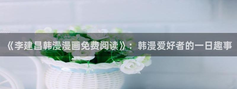 omofun 翻译：《李建昌韩漫漫画免费阅读》：韩漫爱好者的一日趣事