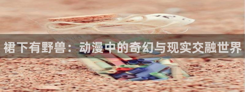 omofun动漫网：裙下有野兽：动漫中的奇幻与现实交融世界